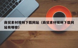 敦煌商贸素材视频下载网站（商贸素材视频下载网站有哪些）