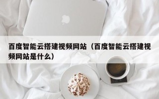 敦煌百度智能云搭建视频网站（百度智能云搭建视频网站是什么）
